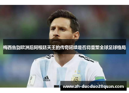 梅西告别欧洲后阿根廷天王的传奇延续是否将重塑全球足球格局 梅西告别欧洲后阿根廷天王的传奇延续是否将重塑全球足球格局
