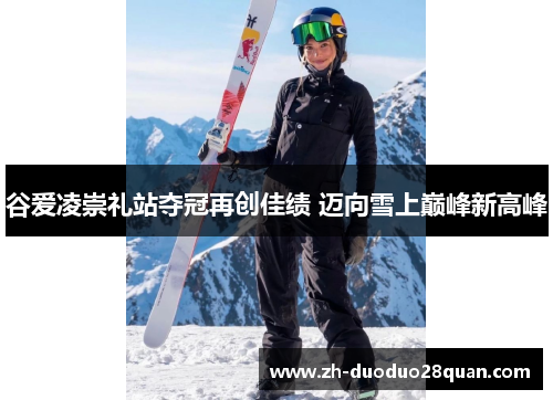 谷爱凌崇礼站夺冠再创佳绩 迈向雪上巅峰新高峰 谷爱凌崇礼站夺冠再创佳绩 迈向雪上巅峰新高峰