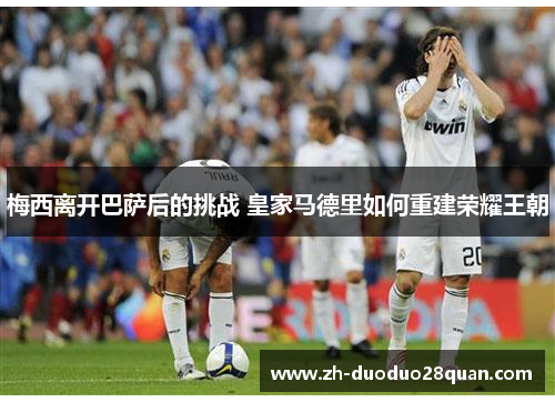 梅西离开巴萨后的挑战 皇家马德里如何重建荣耀王朝 梅西离开巴萨后的挑战 皇家马德里如何重建荣耀王朝