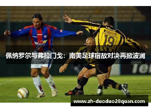 佩纳罗尔与弗拉门戈:南美足球宿敌对决再掀波澜 佩纳罗尔与弗拉门戈:南美足球宿敌对决再掀波澜