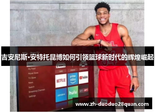 吉安尼斯·安特托昆博如何引领篮球新时代的辉煌崛起 吉安尼斯·安特托昆博如何引领篮球新时代的辉煌崛起