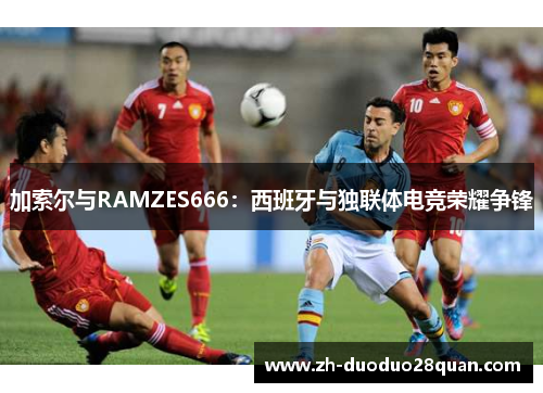 加索尔与RAMZES666:西班牙与独联体电竞荣耀争锋 加索尔与RAMZES666:西班牙与独联体电竞荣耀争锋